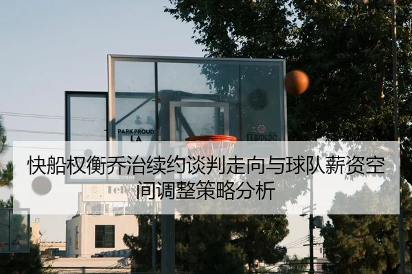 快船权衡乔治续约谈判走向与球队薪资空间调整策略分析