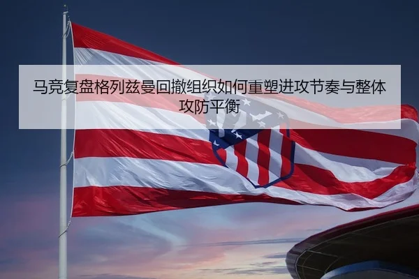 马竞复盘格列兹曼回撤组织如何重塑进攻节奏与整体攻防平衡