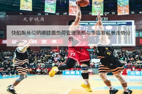 快船聚焦伦纳德膝盖负荷管理策略与季后赛前景走势分析