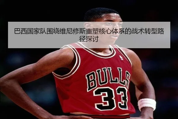 巴西国家队围绕维尼修斯重塑核心体系的战术转型路径探讨