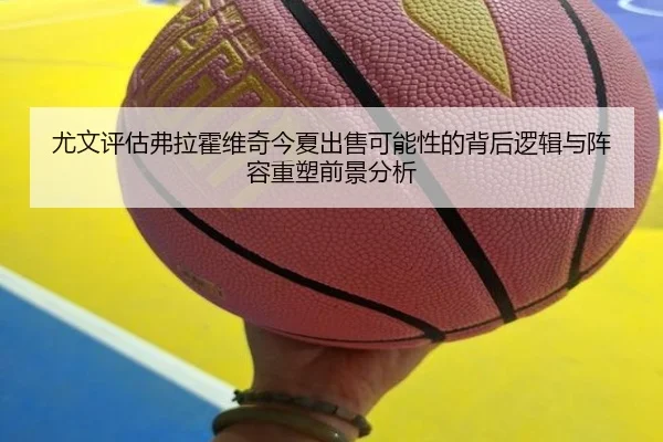 尤文评估弗拉霍维奇今夏出售可能性的背后逻辑与阵容重塑前景分析